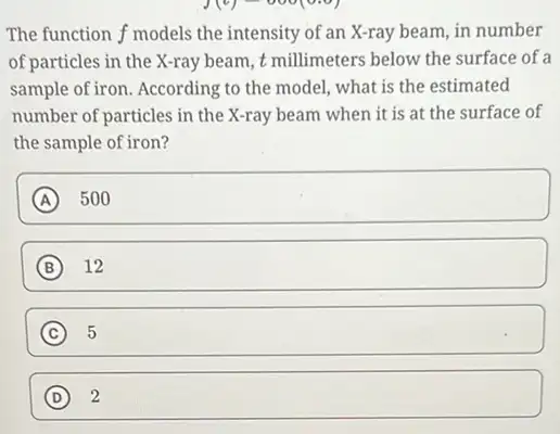 The function f models the intensity of an X-ray beam, in number
of particles in the X-ray beam, t millimeters below the surface of a
sample of iron. According to the model, what is the estimated
number of particles in the X-ray beam when it is at the surface of
the sample of iron?
A square 
B 12
C 5
square  D