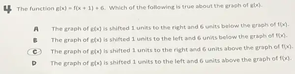 The function g(x)=f(x+1)+6 Which of the following is true about the graph of g(x)
A The graph of g(x)
is shifted 1 units to the right and 6 units below the graph of
f(x)
B The graph of g(x)
is shifted 1 units to the left and 6 units below the graph of f(x)
C The graph of g(x)
is shifted 1 units to the right and 6 units above the graph of
f(x)
D The graph of g(x)
is shifted 1 units to the left and 6 units above the graph of f(x)