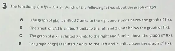 The function g(x)=f(x-7)+3 Which of the following is true about the graph of g(x)
A The graph of g(x) is shifted 7 units to the right and 3 units below the graph of f(x)
B The graph of g(x) is shifted 7 units to the left and 3 units below the graph of f(x)
The graph of g(x) is shifted 7 units to the right and 3 units above the graph of f(x)
The graph of g(x) is shifted 7 units to the left and 3 units above the graph of f(x)