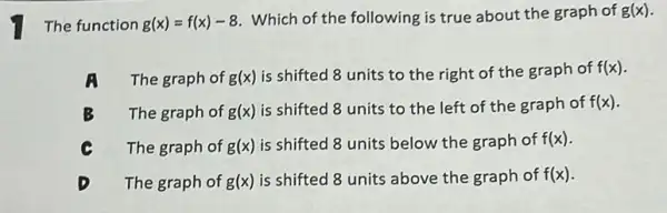 The function g(x)=f(x)-8
Which of the following is true about the graph of g(x)
A The graph of g(x)
is shifted 8 units to the right of the graph of f(x)
B The graph of g(x)
is shifted 8 units to the left of the graph of f(x)
The graph of g(x) is shifted 8 units below the graph of f(x)
The graph of g(x) is shifted 8 units above the graph of f(x)