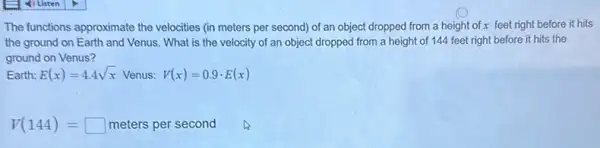 The functions approximate the velocities (in meters per second) of an object dropped from a height of x feet right before it hits
the ground on Earth and Venus. What is the velocity of an object dropped from a height of 144 feet right before it hits the
ground on Venus?
Earth: E(x)=4.4sqrt (x) Venus: V(x)=0.9cdot E(x)
V(144)=square  meters per second