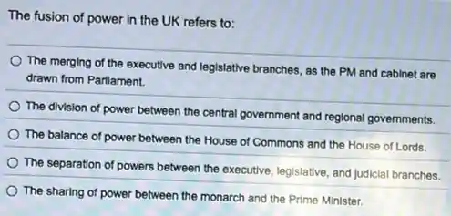 The fusion of power in the UK refers to:
The merging of the executive and legislative branches as the PM and cabinet are
drawn from Parliament.
The division of power between the central government and reglonal governments.
The balance of power between the House of Commons and the House of Lords.
The separation of powers between the executive, legislative and judiclal branches.
The sharing of power between the monarch and the Prime Minister.