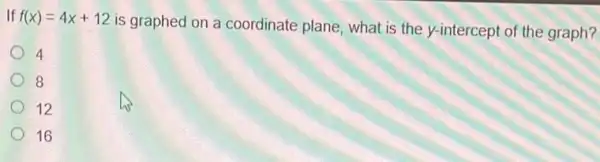 If f(x)=4x+12
is graphed on a coordinate plane, what is the y-intercept of the graph?
4
8
12
16