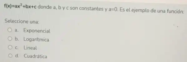 f(x)=ax^2+bx+c donde a, by c son constantes
ya=0 Es el ejemplo de una función:
Seleccione una:
a. Exponencial
b. Logar/tmica
c. Lineal
d. Cuadrática