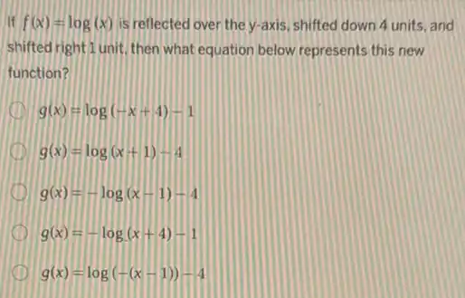 If f(x)=log(x) is reflected over the y-axis, shifted down 4 units, and
shifted right I unit, then what equation below represents this new
function?
I g(x)=log(-x+4)-1
I g(x)=log(x+1)-4
D g(x)=-log(x-1)-4
g(x)=-log(x+4)-1
g(x)=log(-(x-1))-4