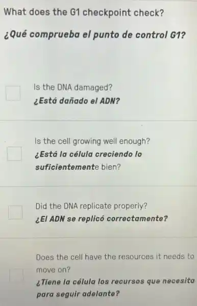 What does the G1 checkpoint check?
¿Qué comprueba el punto de control G1?
Is the DNA damaged?
¿Está dañado el ADM?
Is the cell growing well enough?
¿Está la célula creciendo lo
suficientemente bien?
Did the DNA replicate properly?
LEI ADN se replicó correctamente?
Does the cell have the resources it needs to
move on?
¿Tiene la célula los recursos que necesita
para seguir adelante?