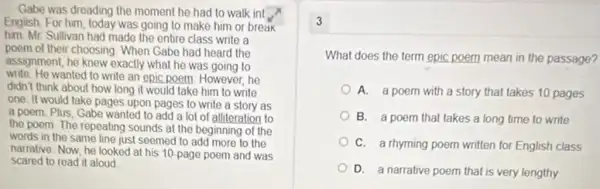 Gabe was dreading the moment he had to walk int
English For him, today was going to make him or break
him. Mr. Sullivan had made the entire class write a
poem of their choosing When Gabe had heard the
assignment, he knew exactly what he was going to
write. He wanted to write an epic poem. However, he
didn't think about how long it would take him to write
one. It would take pages upon pages to write a story as
a poem. Plus, Gabe wanted to add a lot of alliteration to
the poem. The repeating sounds at the beginning of the
words in the same line just seemed to add more to the
narrative. Now, he looked at his 10-page poem and was
scared to read it aloud
3
What does the term epic poem mean in the passage?
A. a poem with a story that takes 10 pages
B. a poem that takes a long time to write
C. a rhyming poem written for English class
that is very lengthy