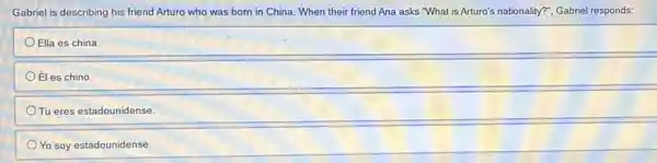 Gabriel is describing his friend Arturo who was born in China. When their friend Ana asks "What is Arturo's nationality?"Gabriel responds:
Ella es china.
Éles chino.
Tu eres estadounidense.
Yo soy estadounidense.