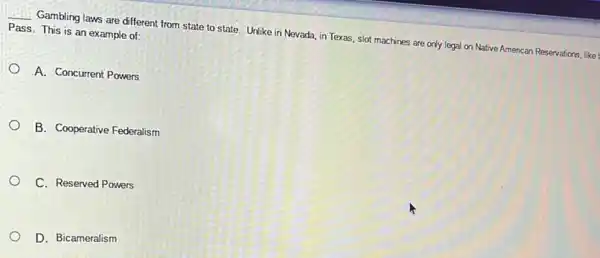 __ Gambling laws are different from state to state Unlike in Nevada, in Texas, slot machines are only legal on Native American Reservations, like
Pass. This is an example of:
A. Concurrent Powers
B. Cooperative Federalism
C. Reserved Powers
D. Bicameralism