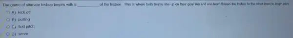 The game of ultimate frisbee begins with a __ of the frisbee.This is where both teams line up on their goal line and one team throws the frisbee to the other team to begin play
A) kick off
B) pulling
C) first pitch
D) serve