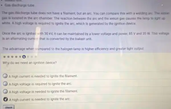 - Gas discharge tube
The gas discharge tube does not have a filament, but an arc You can compare this with a welding arc.The xenon
gas is located in the arc chamber. The reaction between the arc and the xenon gas causes the lamp to light up
white. A high voltage is required to ignite the arc, which is generated by the ignition device.
Once the arc is lignited with 30 kV,it can be maintained by a lower voltage and power, 85 V and 35 W. This voltage
is an alternating current that is converted by the ballast unit.
The advantage when compared to the halogen lamp is higher efficiency and greater light output.
Why do we need an ignition device?
A high current is needed to ignite the filament.
A high voltage is required to ignite the arc.
A high voltage is needed to ignite the filament.
A high current is needed to ignite the arc.