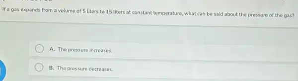 If a gas expands from a volume of 5 liters to 15 liters at constant temperature, what can be said about the pressure of the gas?
A. The pressure increases.
B. The pressure decreases.