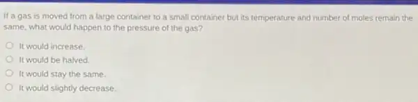 If a gas is moved from a large container to a small container but its temperature and number of moles remain the
same, what would happen to the pressure of the gas?
It would increase.
It would be halved.
It would stay the same
It would slightly decrease.