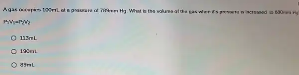 A gas occupies 100mL at a pressure of 789mm Hg. What is the volume of the gas when it's pressure is increased to 880mm Hg
P_(1)V_(1)=P_(2)V_(2)
113mL
190mL
89mL