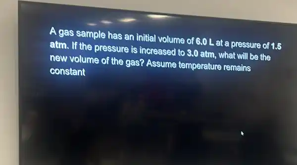 A gas sample has an initial volume of 6.0 L at a pressure of 16
atm. If the pressure is increased to 8.0 atm, what will be the
new volume of the gas? Assume temperature remains
constant