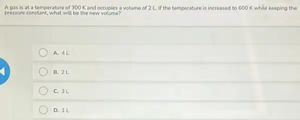 A gas is at a temperature of 300 K and occupies a volume of 2 L. If the temperature is increased to 600 K while keeping the
pressure constant, what will be the new volume?
A. 41
B. 2L
C. 3L
D. 1L