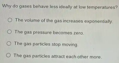 Why do gases behave less ideally at low temperatures?
The volume of the gas increases exponentially.
The gas pressure becomes zero.
The gas particles stop moving.
The gas particles attract each other more.