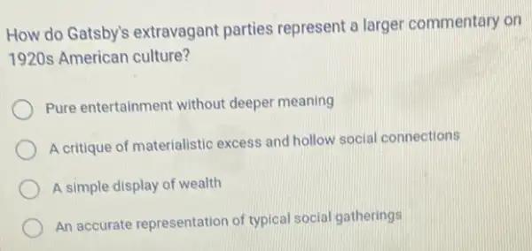 How do Gatsby's extravagant parties represent a larger commentary on
1920s American culture?
Pure entertainment without deeper meaning
A critique of materialistic excess and hollow social connections
A simple display of wealth
An accurate representation of typical social gatherings