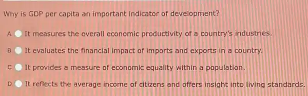 Why is GDP per capita an important indicator of development?
A It measures the overall economic productivity of a country's industries.
B It evaluates the financial impact of imports and exports in a country.
C It provides a measure of economic equality within a population.
D. It reflects the average income of citizens and offers insight into living standards.