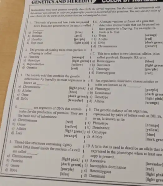 GENE TICS AND HEREDITY	we
1. The study of genes and how traits are passed
down from one generation to the next is called .
__
a) Biology
[btue]
b) Genetics
[gold]
c) Heredity
[purple]
d) Test cross
(light plak] 1 o)DNA
2. The process of passing traits from parents to
offspring is called __
a) Heredity
forange]
b) Genotype
c) Reproduction
d) Genetics
tred
[yellow]
then circle the correct response. Use the color that corresponds with
after you have answered I all the questions. You may use any color of
are not assigned a color.
16. Altemate versions or forms of a gene that
determine distinct traits that can be passed on
from parents to offspring. For example: B.
black or b-blue
1 a) Traits
[orange]
1 b) Alleles
[red]
(dark green
I d) Chromosomes
[yellow]
17. This term refers to two identical alleles. Also
called purebred Example: RR or rt.
[light green] I a)Homozygous
[blue]
1 b) Dominant
flight green
1 c) Genotype
[purple]
I d) Heterozygous
[red]
18. An organism's observable characteristics or
I traits are known a its __
[light pink] Ia)Phenotype
[purple]
1 b) Dominance
[dark green] c)Genotype
dark gree
[lavender] I d) Alleles
[light pink]
[orange]
19. The genetic makeup of an organism,
represented by pairs of letters such as BB, Ss.
or aa, is known as its:
I a)Phenotype
1 b) Dominance
[orange]
[light green] i c)Genotype
[yellow]
I d) Alleles
blue
dark gree
5. Thread-like structures containing tightly
colled DNA found inside the nucleus of a cell
are called
__
a) Chromosomes
110. A term that is used to describe an allele that is
I
expressed in the phenotype when at least one
copy is present.
b) Proteins
[light pink] | a)
Recessive
c) Genes
green]i b) Incomplete dominance
[lavender)
d) RNA
[purple]
1 c) Heterozygous
[red]
[blue]
I d)Dominant
(light pin)
flight gree
3. The nucleic acid that contains the genetic
information for heredity in most organisms is
known as __
a) Chromosome
b) Alleles
c) Gene
d) DNA
[blue]
4 __ are segments of DNA that contain
codes for
the production of proteins. They are I
the basic unit of inheritance.
a) Chromosomes
b) Genes
[red]
c) Alleles
d) Lod
[orange]
[yellow]