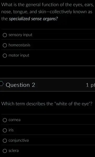 What is the general function of f the eyes, ears.
nose, tongue . and skin -collectively known as
the specialized sense organs?
sensory input
homeostasis
motor input
Question 2
Which term describes the "white of the eye"?
cornea
iris
conjunctiva
sclera
1 pt