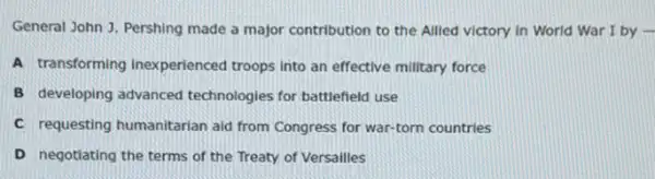 General John J. Pershing made a major contribution to the Allied victory in World War I by .
A transforming inexperienced troops Into an effective military force
B developing advanced technologies for battlefield use
C requesting humanitarian aid from Congress for war-torn countries
D negotiating the terms of the Treaty of Versailles