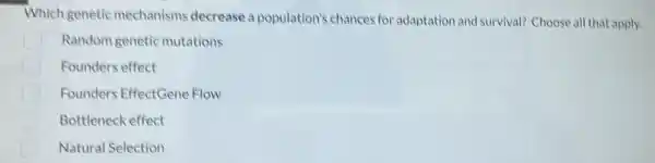 Which genetic mechanisms decrease a population's chances for adaptation and survival?Choose all that apply.
Random genetic mutations
Founders effect
Founders EffectGene Flow
Bottleneck effect
Natural Selection