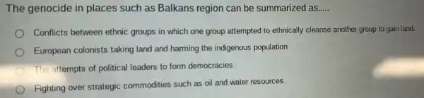 The genocide in places such as Balkans region can be summarized as.... __
Conflicts between ethnic groups in which one group attempted to ethnically cleanse another group to gain land.
European colonists taking land and harming the indigenous population
The attempts of political leaders to form democracies.
Fighting over strategic commodities such as oil and water resources.