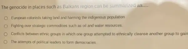 The genocide in places such as Balkans region can be summarized as..... __
European colonists taking land and harming the indigenous population
Fighting over strategic commodities such as oil and water resources.
Conflicts between ethnic groups in which one group attempted to ethnically cleanse another group to gain
The attempts of political leaders to form democracies.