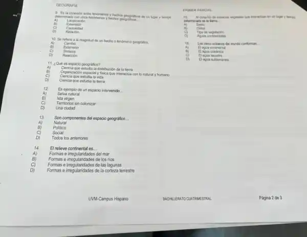 GEOGRAFIA
9. Es la conexión entre fenómenos y hechos geograficos de un lugar y tiempo
determinado con otros fenomenos hechos geograficos.
__
Localización
Extensión
c
Relación
Causalidad
D)
10. Se refiere a la magnitud de un hecho o fenómeno geográfico.
A)
Extensión
Cambio
Cj Sintesis
D) Reacción
11. ¿Qué es espacio geográfico?
Ciencia que estudia la distribución de la tierra
Organización espacial y fisica que interactúa con lo natural y humano
Ciencia que estudia la vida
D) Ciencia que estudia la tierra
Es ejemplo de un espacio intervenido. __
Selva natural
C)
Isla virgen
Territorios sin colonizar
D) Una ciudad
Son componentes del espacio geográfico __
B)
Natural
Politico
C) Social
D) Todos los anteriores
14 El relieve continental es. __
Formas e irregularidades del mar
B) Formas e irregularidades de los rios
C) Formas e irregularidades de las lagunas
D) Formas e irregularidades de la corteza terrestre
PRIMER PARCIAL
15. Al conjunto de especies vegetales que interactian en un lugar y tempo
determinado se le llama. __
A) Suelo
B) Clima
C) Tipo de vegetación
D) Aguas continentales
A)
Los cinco oceanos del mundo conforman. __
El agua continental
El agua oceanica
C) El agua lacustre
D) El agua subterránea