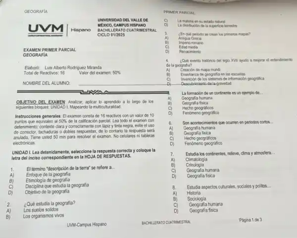 GEOGRAFIA
UNIVER SIDAD DEL VALLE DE
MEXICO, CAMPUS HISPANO
Hispano BACHILLE RATO CUATRIMESTRAL
CICLO 01/2025
EXAMEN PRIMER PARCIAL
GEOGRAFIA
Elaboró: Luis Alberto Rodriguez Miranda
Total de Reactivos: 16
NOMBRE DEL ALUMNO.
OBJETIVO DEL EXAMEN: Analizar aplicar lo aprendido a lo largo de los
siguientes bloques: UNDADI. Mapeandc la multiculturalidad.
Instrucciones generales: El examen consta de 16 reactivos con un valor de 10
puntos que equivalen al 50%  đe la calificación parcial. Lea todo el examen con
detenimiento; conteste clara y correctamente con lápiz y tinta negra, evite el uso
de corrector, tachaduras o dobles respuestas, de lo contario la respuesta será
anulada. Tiene usted 50 min para resolver el examen. No celulares ni tabletas
electrónicas.
UNIDADI.Lea detenidamente, seleccione la respuesta correcta y coloque la
letra del inciso correspondiente en la HOJA DE RESPUESTAS.
1. El término "descripción de la tierra' se refiere a
__
B)
Enfoque de la geografia
Etimologia de geografia
C) Disciplina que estudia la geografia
D) Objetivo de la geografia
2. ¿Qué estudia la geografia?
A) Los suelos solidos
B) Los organismos vivos
UVM-Campus Hispano
Valor del examen: 50% 
¿En qué periodo se crean los primeros mapas?
Antigua Grecia
Imperio romano
Edad media
Renacimiento
PRIMER PARCIAL
C) La materia en su estado natural
D)
La distribución de la superficle terrestre
3.
A)
4. ¿Qué evento historico del siglo XVII ayudo a mejorar el entendimiento
de la geografia?
A)
Creación de mapa mundi
B)
Enseflanza de geografia en las escuelas
C)
Invención de los sistemas de información geografica
D)
Descubrimiento de lagravedad
La formación de un continente es un ejemplo de. __
Geografia humana
A)
Geografia fisica
C) Hecho geográficos
D)
Fenómeno geográfico
B)
Son acontecimientos que ocumen en periodos cortos __
Geografia humana
Geografia fisica
Hecho geográficos
Fenómeno geográfico
Estudia los continentes, relieve clima y atmosfera __
A) Climatologia
B) Crinologia
C)
Geografia humana
D)
Geografia fisica
8. Estudia aspectos culturales, sociales y politos. __
A) Historia
B) Sociologia
C) Geografia humana
D) Geografia fisica
Página 1 de 3