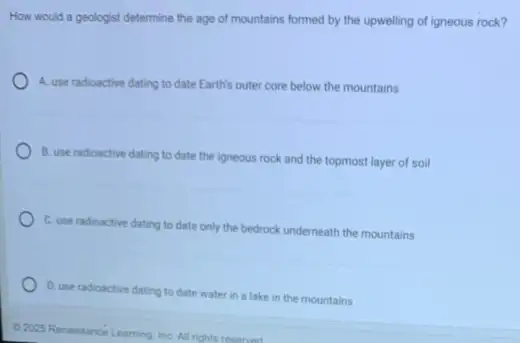 How would a geologist determine the age of mountains formed by the upwelling of igneous rock?
A. use radioactive dating to date Earth's outer core below the mountains
B. use radioactive dating to date the igneous rock and the topmost layer of soil
C. use radioactive dating to date only the bedrock underneath the mountains
D. use radioactive dating to date water in a lake in the mountains
C.2025 Renaissance Learning InC. All rights reserved