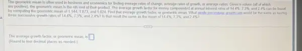 The geometric mean is often used in business and economics for finding average rates of change.average rates of growth or average ratios. Given n values (all of which
are positive), the geometric mean Is the nth root of their product. The average growth factor for money compounded at annual interest rates of 14.4% ,7.3%  and 2.4%  can be found
by computing the geometric mean of 1.144,1.073 and 1.024. Find that average growth factor.or geometric mean. What single percentage growth rate would be the same as having
three successive growth rates of 14.4% ,7.3%  and 2.4%  Is that result the same as the mean of 14.4% ,7.3%  and 24% 
The average growth factor.or geometric mean, is square 
(Round to four decimal places as needed.)