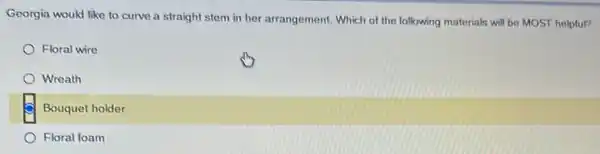 Georgia would like to curve a straight stem in her arrangement. Which of the following materials will be MOST helpful?
Floral wire
Wreath
Bouquet holder
Floral foam