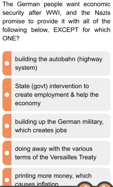 The German people want economic
security after WWI, and the Nazis
promise to provide it with all of the
following below.. EXCEPT for which
ONE?
building the autobahn (highway
system)
State (govt)intervention to
create employment &help the
economy
building up the German military,
which creates jobs
doing away with the various
terms of the Versailles Treaty
printing more money, which
causes inflation