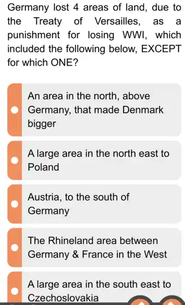 Germany lost 4 areas of land, due to
the Treaty of Versailles . as a
punishment for losing WWI, which
included the following below., EXCEPT
for which ONE?
An area in the north, above
Germany, that made Denmark
bigger
A large area in the north east to
Poland
Austria, to the south of
Germany
The Rhineland area between
Germany &France in the . West
A large area in the south east to
Czechoslovakia