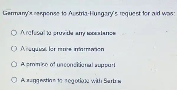 Germany's response to Austria-Hungary's request for aid was:
A refusal to provide any assistance
A request for more information
A promise of unconditional support
A suggestion to negotiate with Serbia