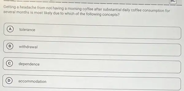 Getting a headache from not having a morning coffee after substantial daily coffee consumption for
several months is most likely due to which of the following concepts?
A
square 
B withdrawal
C dependence
D
square