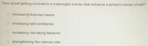 How would getting involved in a meaningful activity best enhance a person's sense of self?
increasing financial means
increasing self-confidence
increasing risk-taking behavior
strengthening the internal critic