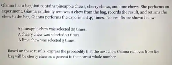 Gianna has a bag that contains pineapple chews, cherry chews and lime chews. She performs an
experiment. Gianna randomly removes a chew from the bag, records the result, and returns the
chew to the bag Gianna performs the experiment 49 times. The results are shown below:
A pineapple chew was selected 25 times.
A cherry chew was selected 21 times.
A lime chew was selected 3 times.
Based on these results express the probability that the next chew Gianna removes from the
bag will be cherry chew as a percent to the nearest whole number.