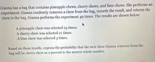 Gianna has a bag that contains pineapple chews, cherry chews,and lime chews. She performs an
experiment. Gianna randomly removes a chew from the bag, records the result, and returns the
chew to the bag Gianna performs the experiment 49 times. The results are shown below:
A pineapple chew was selected 25 times.
A cherry chew was selected 21 times.
A lime chew was selected 3 times.
Based on these results , express the probability that the next chew Gianna removes from the
bag will be cherry chew as a percent ...number.