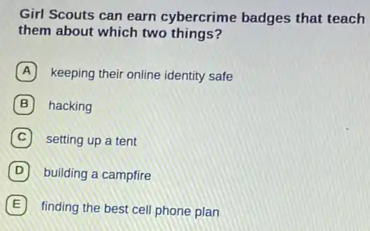 Girl Scouts can earn cybercrime badges that teach
them about which two things?
A keeping their online identity safe
B hacking
C setting up a tent
D building a campfire
E finding the best cell phone plan E