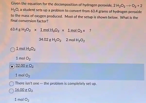 Given the equation for the decomposition of hydrogen peroxide, 2H_(2)O_(2)... O_(2)+2
H_(2)O,
a student sets up a problem to convert from 63.4 grams of hydrogen peroxide
to the mass of oxygen produced. Most of the setup is shown below. What is the
final conversion factor?
63.4gH_(2)O_(2)times 1molH_(2)O_(2)times 1molO_(2)times 34.02gH_(2)O_(2) 2molH_(2)O_(2)
1molH_(2)O_(2) 1molO_(2)
32.00gO_(2) 1molO_(2)
There isn't one - the problem is completely set up.
16.00gO_(2) 1molO_(2)