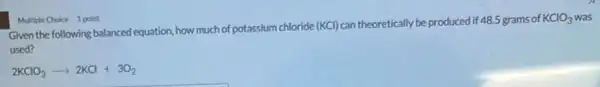 Given the following balanced equation, how much of potassium chloride (KCl) can theoretically be produced if 48.5 grams of
KClO_(3)
used?
2KClO_(3)arrow 2KCl+3O_(2)
Multiple Choice 1 point