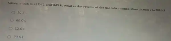 Given a ga s is at 24 Land 349 K what is the volume of the gas when temperature changes to 300 K?
10.3 L
60.01
120L
20.6 L