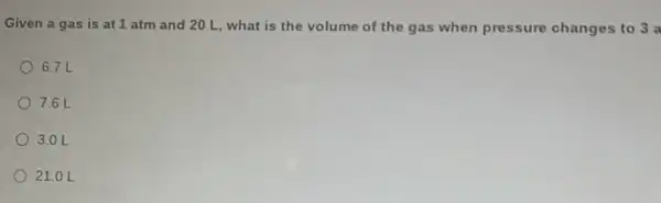 Given a gas is at 1 atm and 20 L, what is the volume of the gas when pressure changes to 3 a
6.7 L
7.6 L
3.0 L
21.0 L