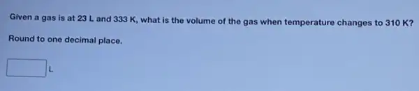 Given a gas is at 23 L and 333 K, what is the volume of the gas when temperature changes to 310 K?
Round to one decimal place.
square