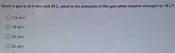 Given a gas is at 4 atm and 24 L, what is the pressure of the gas when volume changes to 18 L?
5.3 atm
18 atm
53 atm
) 35 atm