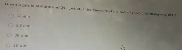 Given a gas is at 4 atm and 24 L, what is the pressure of the gas when volume changes to 18 L?
53 atm
5.3 atm
35 atm
18 atm