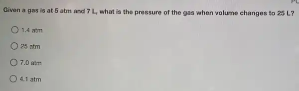 Given a gas is at 5 atm and 7 L, what is the pressure of the gas when volume changes to 25 L?
1.4 atm
25 atm
7.0 atm
4.1 atm